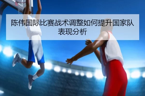 陈伟国际比赛战术调整如何提升国家队表现分析
