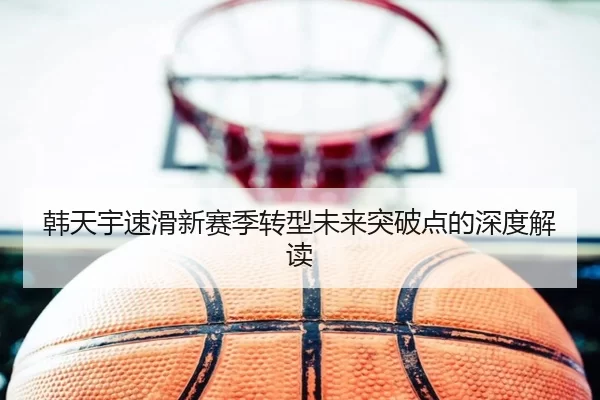 韩天宇速滑新赛季转型未来突破点的深度解读
